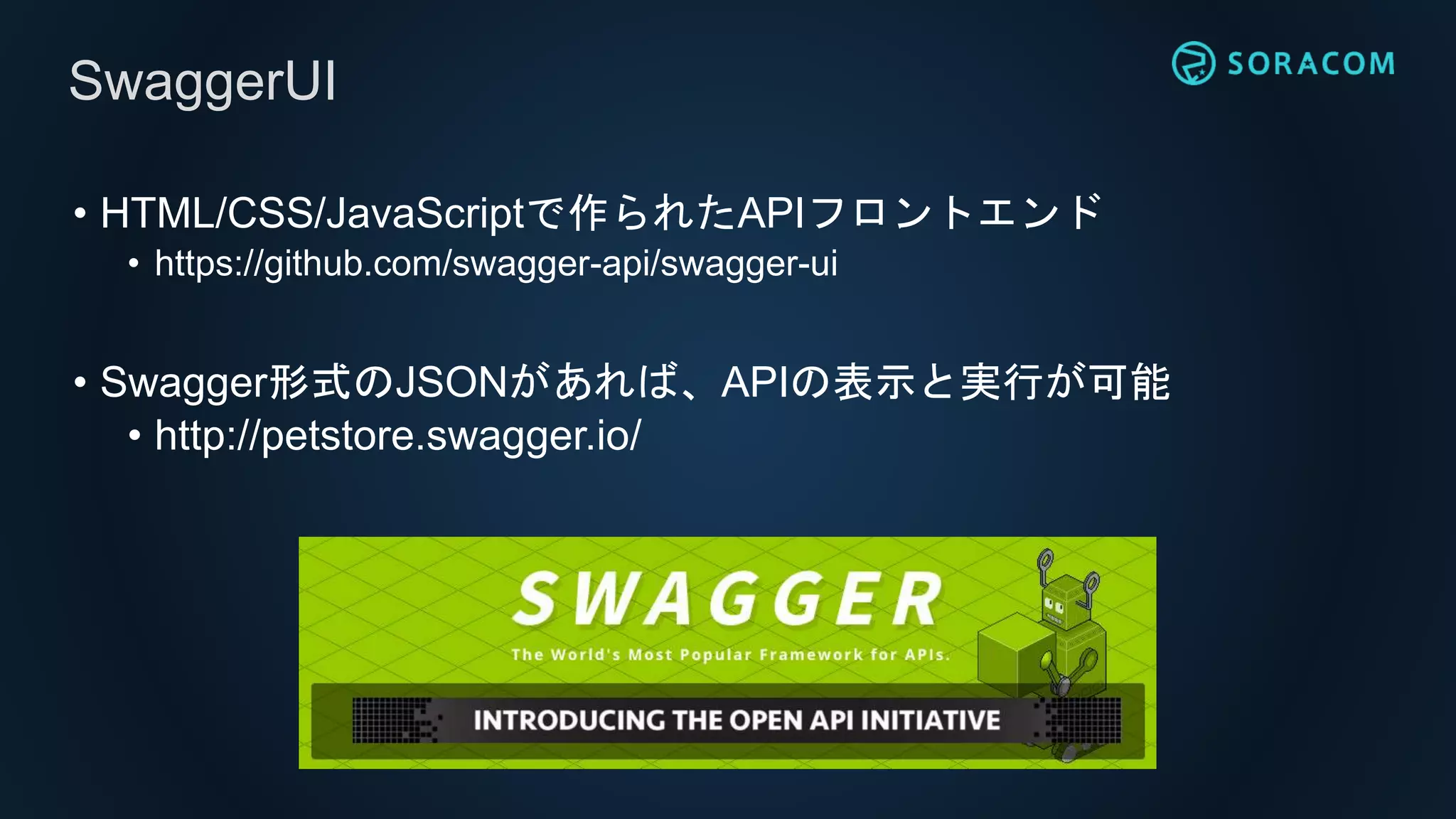 • HTML/CSS/JavaScriptで作られたAPIフロントエンド
• https://github.com/swagger-api/swagger-ui
• Swagger形式のJSONがあれば、APIの表示と実行が可能
• http://petstore.swagger.io/
SwaggerUI
 