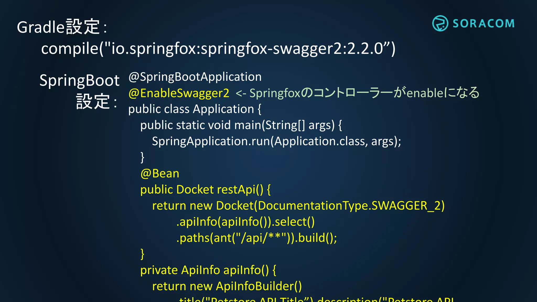 Gradle設定：
compile("io.springfox:springfox-swagger2:2.2.0”)
@SpringBootApplication
@EnableSwagger2 <- Springfoxのコントローラーがenableになる
public class Application {
public static void main(String[] args) {
SpringApplication.run(Application.class, args);
}
@Bean
public Docket restApi() {
return new Docket(DocumentationType.SWAGGER_2)
.apiInfo(apiInfo()).select()
.paths(ant("/api/**")).build();
}
private ApiInfo apiInfo() {
return new ApiInfoBuilder()
SpringBoot
設定：
 
