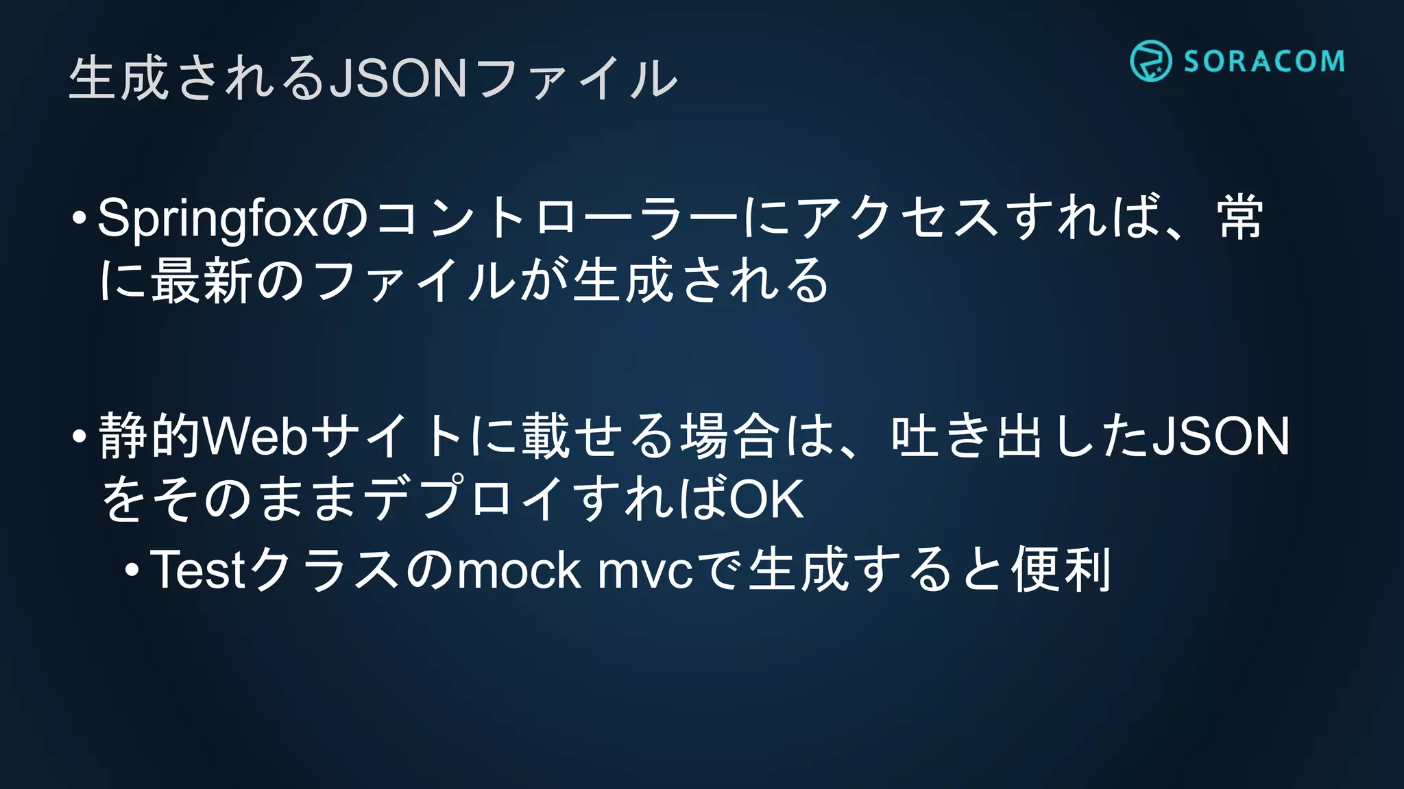 •Springfoxのコントローラーにアクセスすれば、常
に最新のファイルが生成される
•静的Webサイトに載せる場合は、吐き出したJSON
をそのままデプロイすればOK
• Testクラスのmock mvcで生成すると便利
生成されるJSONファイル
 