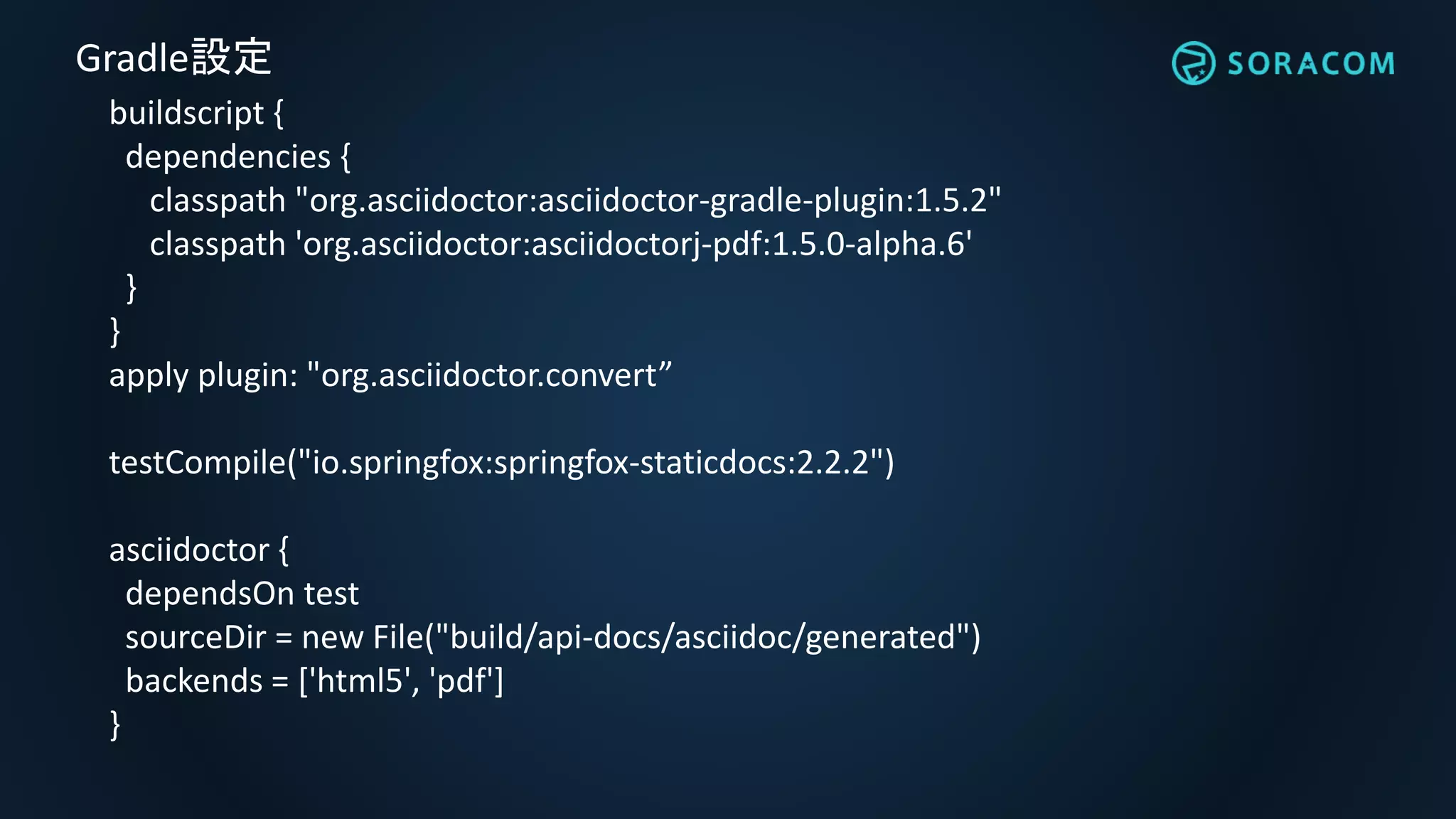 buildscript {
dependencies {
classpath "org.asciidoctor:asciidoctor-gradle-plugin:1.5.2"
classpath 'org.asciidoctor:asciidoctorj-pdf:1.5.0-alpha.6'
}
}
apply plugin: "org.asciidoctor.convert”
testCompile("io.springfox:springfox-staticdocs:2.2.2")
asciidoctor {
dependsOn test
sourceDir = new File("build/api-docs/asciidoc/generated")
backends = ['html5', 'pdf']
}
Gradle設定
 