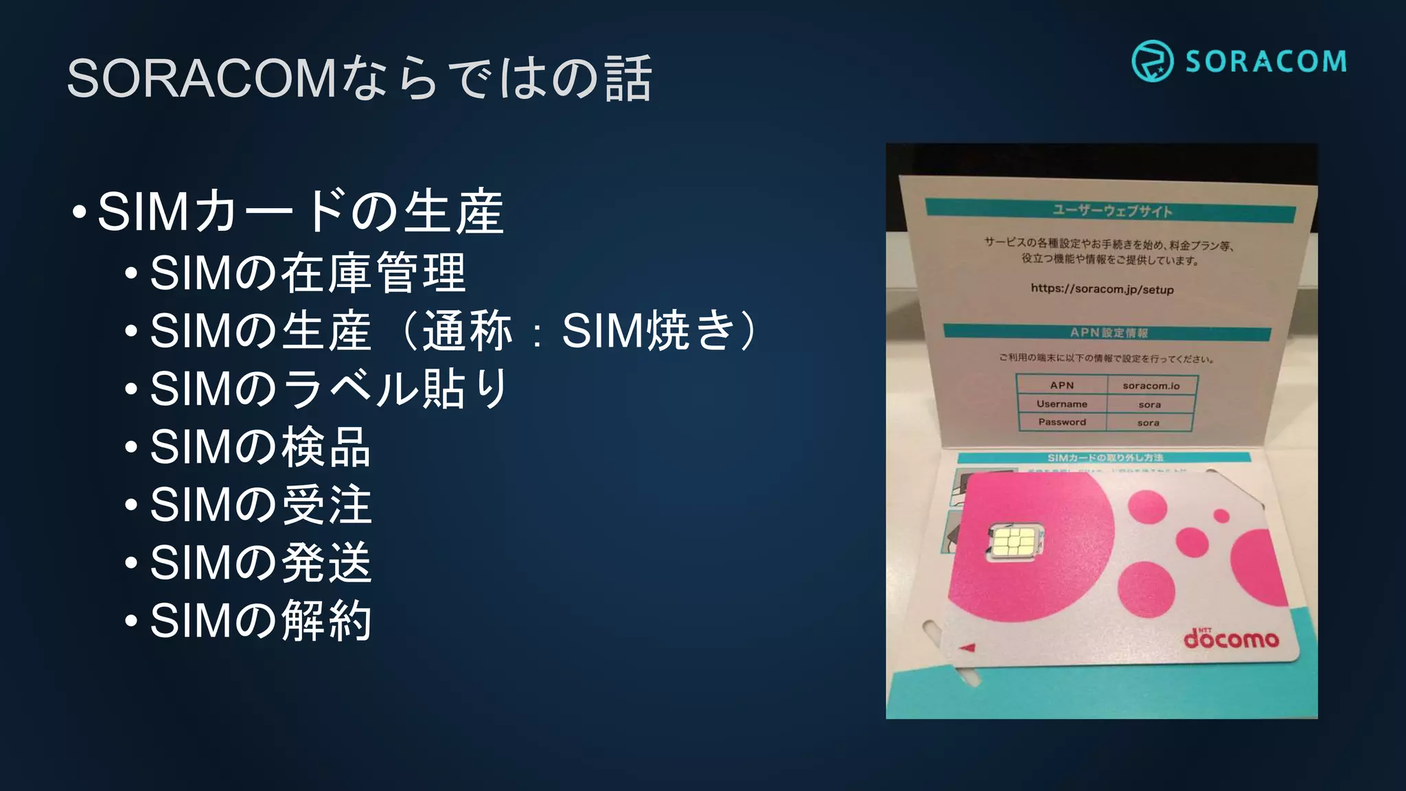 •SIMカードの生産
• SIMの在庫管理
• SIMの生産（通称：SIM焼き）
• SIMのラベル貼り
• SIMの検品
• SIMの受注
• SIMの発送
• SIMの解約
SORACOMならではの話
 
