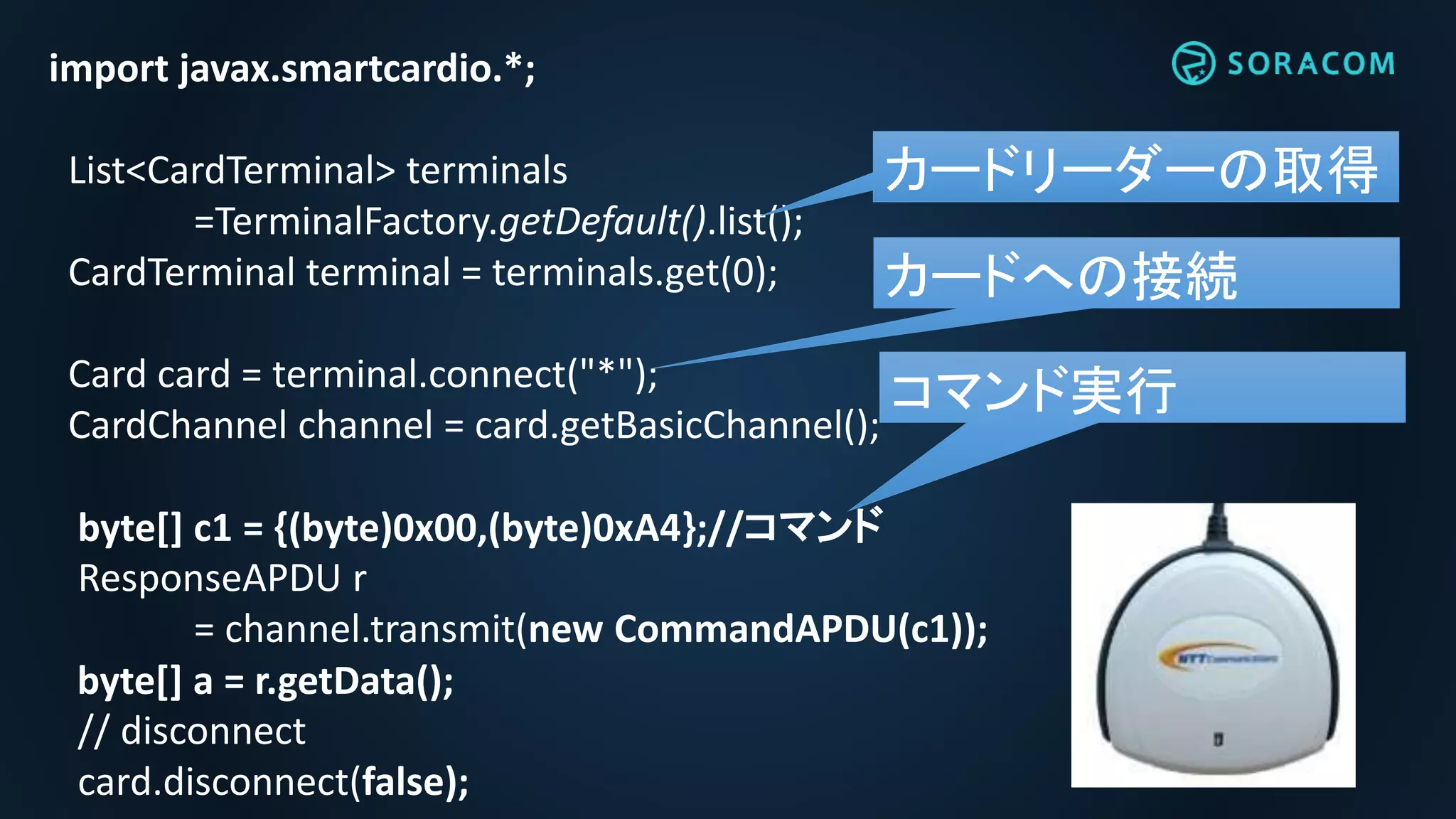 import javax.smartcardio.*;
List<CardTerminal> terminals
=TerminalFactory.getDefault().list();
CardTerminal terminal = terminals.get(0);
Card card = terminal.connect("*");
CardChannel channel = card.getBasicChannel();
byte[] c1 = {(byte)0x00,(byte)0xA4};//コマンド
ResponseAPDU r
= channel.transmit(new CommandAPDU(c1));
byte[] a = r.getData();
// disconnect
card.disconnect(false);
カードリーダーの取得
カードへの接続
コマンド実行
 