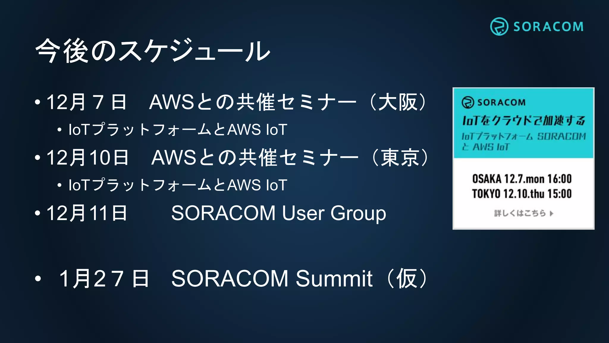 今後のスケジュール
• 12月７日 AWSとの共催セミナー（大阪）
• IoTプラットフォームとAWS IoT
• 12月10日 AWSとの共催セミナー（東京）
• IoTプラットフォームとAWS IoT
• 12月11日 SORACOM User Group
• 1月2７日 SORACOM Conference
 