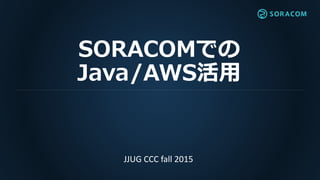 SORACOMでの
Java/AWS活用
JJUG CCC fall 2015
 
