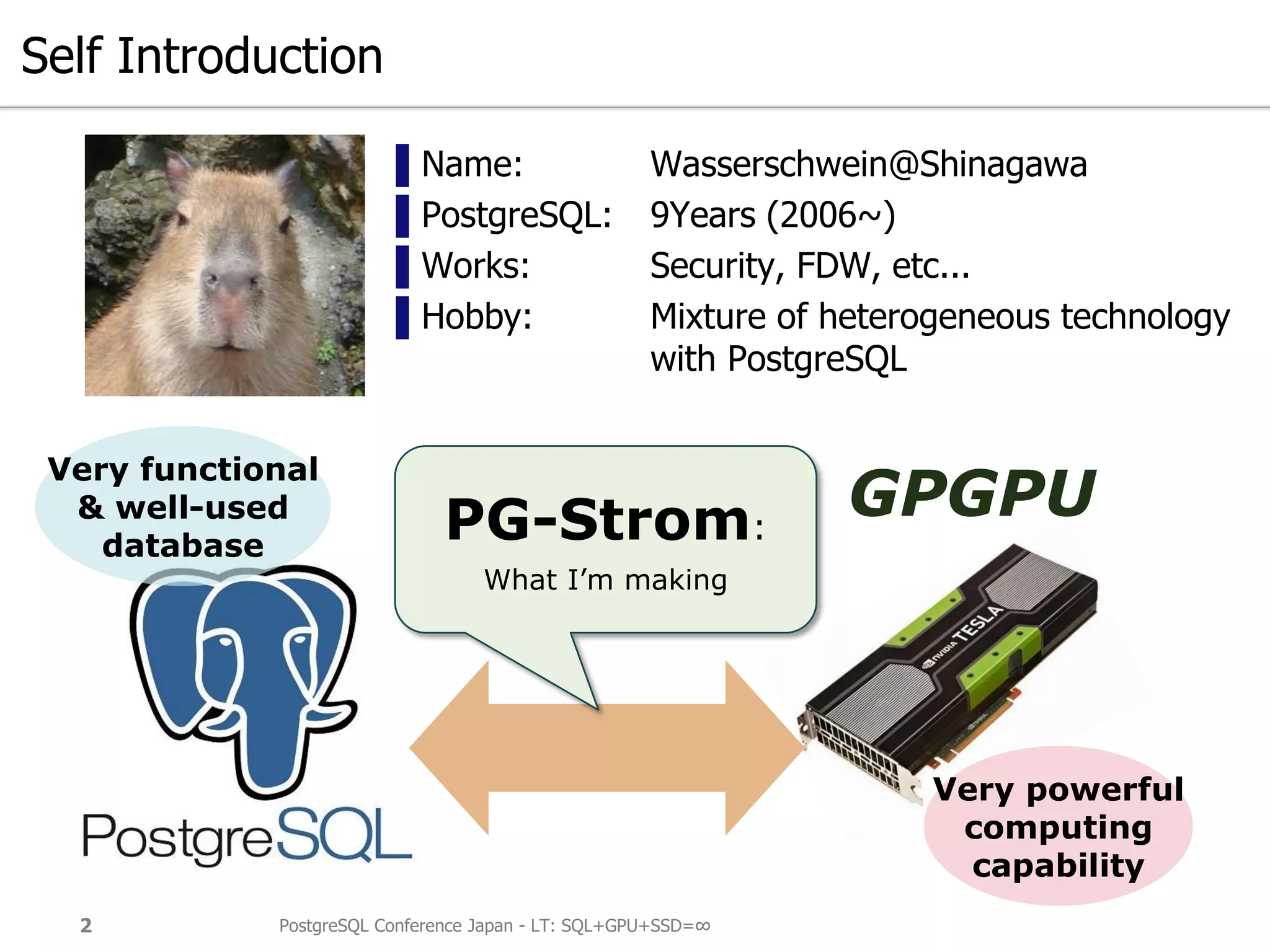 Self Introduction
▌Name: Wasserschwein@Shinagawa
▌PostgreSQL: 9Years (2006~)
▌Works: Security, FDW, etc...
▌Hobby: Mixture of heterogeneous technology
with PostgreSQL
PostgreSQL Conference Japan - LT: SQL+GPU+SSD=∞2
Very powerful
computing
capability
Very functional
& well-used
database
PG-Strom:
What I’m making
GPGPU
 