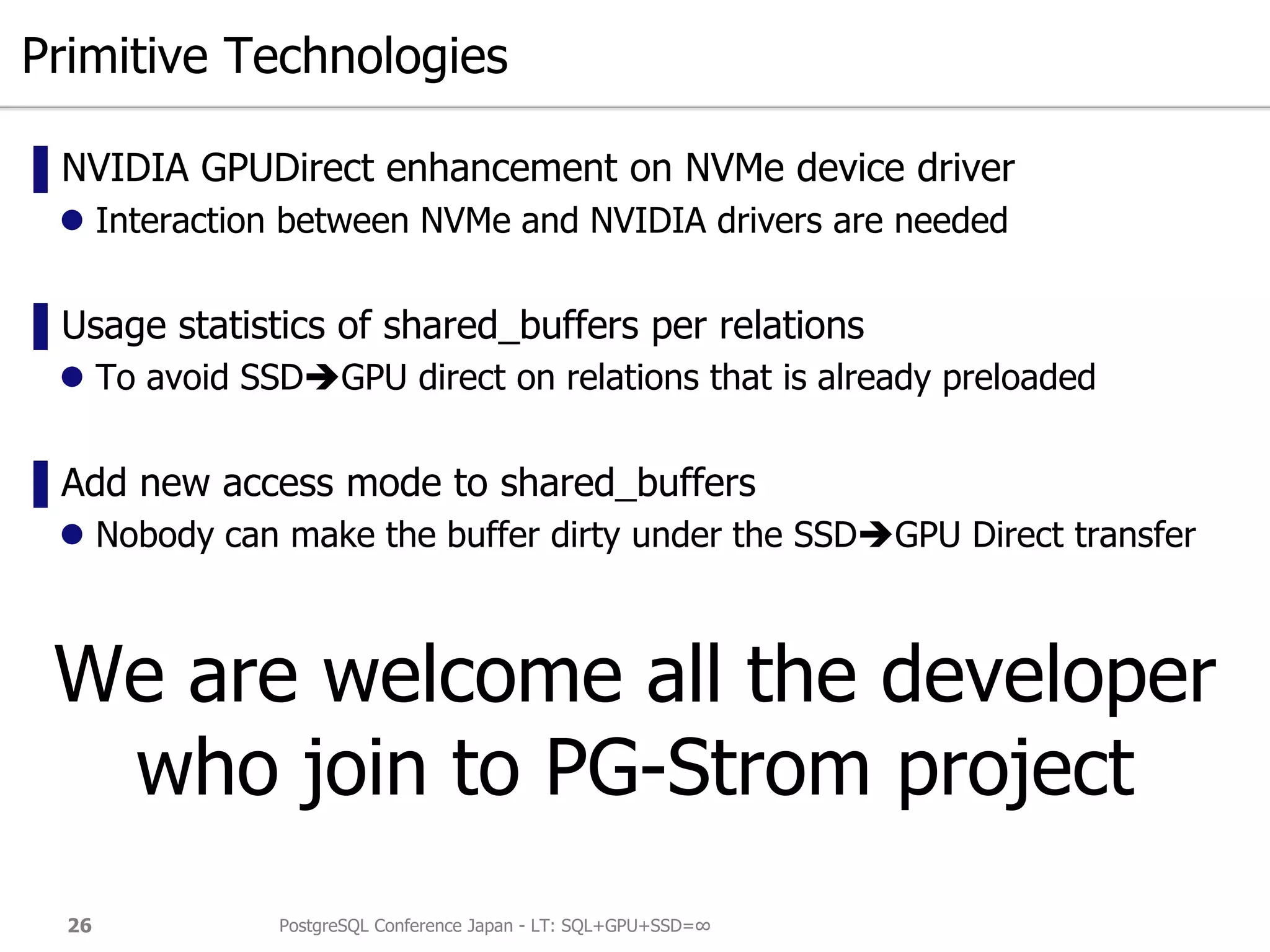 Primitive Technologies
▌NVIDIA GPUDirect enhancement on NVMe device driver
 Interaction between NVMe and NVIDIA drivers are needed
▌Usage statistics of shared_buffers per relations
 To avoid SSDGPU direct on relations that is already preloaded
▌Add new access mode to shared_buffers
 Nobody can make the buffer dirty under the SSDGPU Direct transfer
We are welcome all the developer
who join to PG-Strom project
PostgreSQL Conference Japan - LT: SQL+GPU+SSD=∞26
 
