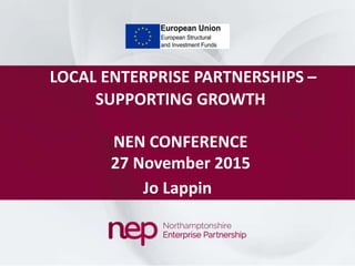 LOCAL ENTERPRISE PARTNERSHIPS –
SUPPORTING GROWTH
NEN CONFERENCE
27 November 2015
Jo Lappin
 