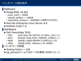 10
ベンチマーク測定条件
▌Software
 PostgreSQL v9.5&beta;1
&bull; work_mem = 96GB
&bull; shared_buffers = 160GB
&bull; statement_timeout = 3600000 (1時間で打ち切り)
 Red Hat Enterprise Linux Server 6.6
 NVIDIA CUDA 7.0
▌Hardware
 Dell PowerEdge T630
&bull; CPU: Intel Xeon E5-2670v3 (2.3GHz, 12C) x 2
&bull; GPU: NVIDIA Tesla K20c (706MHz, 2496C) x 1
&bull; RAM: 384GB (16GB RDIMM 2133MT/s) x 24
&bull; HDD: 300GB (SAS, 10krpm) x 8; RAID5
▌ベンチマーク前提
 Scaling Factor = 100
 pg_prewarm により全データを事前にRAMへロード
PGconf.JP 2015 - What TPC-DS tells us and further enhancement
 