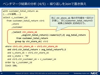 15
ベンチマーク結果の分析 (4/5) &ndash; 繰り返しをJoinで置き換え
with customer_total_return as
(...CTE省略...)
select c_customer_id
from customer_total_return ctr1
,store
,customer
,(select ctr_store_sk
,avg(ctr_total_return)::numeric(7,2) avg_total_return
from customer_total_return
group by ctr_store_sk) ctr2
where ctr1.ctr_store_sk = ctr2.ctr_store_sk
and ctr1.ctr_total_return > avg_total_return*1.2
and s_store_sk = ctr1.ctr_store_sk
and s_state = 'TN'
and ctr1.ctr_customer_sk = c_customer_sk
order by c_customer_id
limit 100;
PGconf.JP 2015 - What TPC-DS tells us and further enhancement
先に ctr_store_sk 毎の平均値を一回だけ
計算し、次にcustomer_total_returnの
結果とINNER JOINを行う。
 
