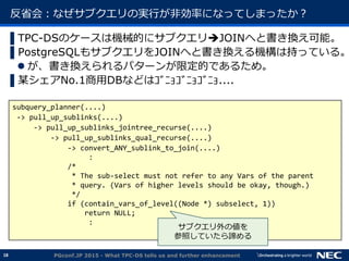 18
反省会：なぜサブクエリの実行が非効率になってしまったか？
▌TPC-DSのケースは機械的にサブクエリJOINへと書き換え可能。
▌PostgreSQLもサブクエリをJOINへと書き換える機構は持っている。
 が、書き換えられるパターンが限定的であるため。
▌某シェアNo.1商用DBなどはｺﾞﾆｮｺﾞﾆｮｺﾞﾆｮ....
PGconf.JP 2015 - What TPC-DS tells us and further enhancement
subquery_planner(....)
-> pull_up_sublinks(....)
-> pull_up_sublinks_jointree_recurse(....)
-> pull_up_sublinks_qual_recurse(....)
-> convert_ANY_sublink_to_join(....)
:
/*
* The sub-select must not refer to any Vars of the parent
* query. (Vars of higher levels should be okay, though.)
*/
if (contain_vars_of_level((Node *) subselect, 1))
return NULL;
:
サブクエリ外の値を
参照していたら諦める
 