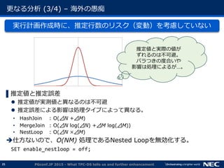 21
更なる分析 (3/4) &ndash; 海外の愚痴
実行計画作成時に、推定行数のリスク（変動）を考慮していない
▌推定値と推定誤差
 推定値が実測値と異なるのは不可避
 推定誤差による影響は処理タイプによって異なる。
&bull; HashJoin : O(⊿N +⊿M)
&bull; MergeJoin : O(⊿N log(⊿N) +⊿M log(⊿M))
&bull; NestLoop : O(⊿N &times;⊿M)
仕方ないので、O(NM) 処理であるNested Loopを無効化する。
SET enable_nestloop = off;
PGconf.JP 2015 - What TPC-DS tells us and further enhancement
推定値と実際の値が
ずれるのは不可避。
バラつきの度合いや
影響は処理によるが&hellip;。
 