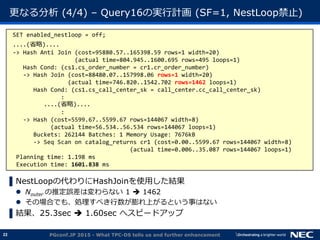 22
更なる分析 (4/4) &ndash; Query16の実行計画 (SF=1, NestLoop禁止)
▌NestLoopの代わりにHashJoinを使用した結果
 Nouter の推定誤差は変わらない 1  1462
 その場合でも、処理すべき行数が膨れ上がるという事はない
▌結果、25.3sec  1.60sec へスピードアップ
PGconf.JP 2015 - What TPC-DS tells us and further enhancement
SET enabled_nestloop = off;
....(省略)....
-> Hash Anti Join (cost=95880.57..165398.59 rows=1 width=20)
(actual time=804.945..1600.695 rows=495 loops=1)
Hash Cond: (cs1.cs_order_number = cr1.cr_order_number)
-> Hash Join (cost=88480.07..157998.06 rows=1 width=20)
(actual time=746.820..1542.702 rows=1462 loops=1)
Hash Cond: (cs1.cs_call_center_sk = call_center.cc_call_center_sk)
:
....(省略)....
:
-> Hash (cost=5599.67..5599.67 rows=144067 width=8)
(actual time=56.534..56.534 rows=144067 loops=1)
Buckets: 262144 Batches: 1 Memory Usage: 7676kB
-> Seq Scan on catalog_returns cr1 (cost=0.00..5599.67 rows=144067 width=8)
(actual time=0.006..35.087 rows=144067 loops=1)
Planning time: 1.198 ms
Execution time: 1601.838 ms
 