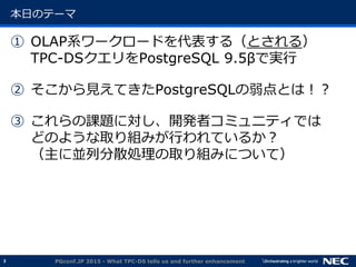3
本日のテーマ
① OLAP系ワークロードを代表する（とされる）
TPC-DSクエリをPostgreSQL 9.5&beta;で実行
② そこから見えてきたPostgreSQLの弱点とは！？
③ これらの課題に対し、開発者コミュニティでは
どのような取り組みが行われているか？
（主に並列分散処理の取り組みについて）
PGconf.JP 2015 - What TPC-DS tells us and further enhancement
 
