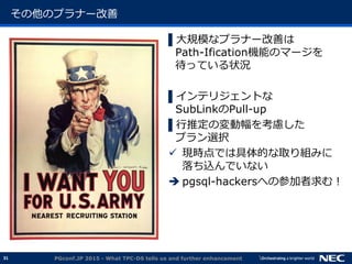 31
その他のプラナー改善
▌大規模なプラナー改善は
Path-Ification機能のマージを
待っている状況
▌インテリジェントな
SubLinkのPull-up
▌行推定の変動幅を考慮した
プラン選択
 現時点では具体的な取り組みに
落ち込んでいない
 pgsql-hackersへの参加者求む！
PGconf.JP 2015 - What TPC-DS tells us and further enhancement
 