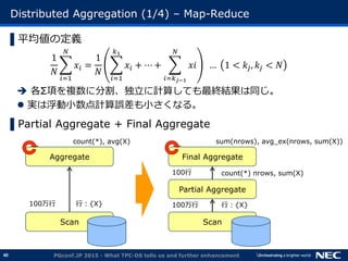 40
Distributed Aggregation (1/4) &ndash; Map-Reduce
▌平均値の定義
1
𝑁
𝑥𝑖
𝑁
𝑖=1
=
1
𝑁
𝑥𝑖
𝑘1
𝑖=1
+ ⋯ + 𝑥𝑖
𝑁
𝑖=𝑘 𝑗&minus;1
&hellip; 1 < 𝑘𝑗, 𝑘𝑗 < 𝑁
 各&Sigma;項を複数に分割、独立に計算しても最終結果は同じ。
 実は浮動小数点計算誤差も小さくなる。
▌Partial Aggregate + Final Aggregate
PGconf.JP 2015 - What TPC-DS tells us and further enhancement
Final Aggregate
Partial Aggregate
Scan
Aggregate
Scan
count(*), avg(X) sum(nrows), avg_ex(nrows, sum(X))
行：{X} 行：{X}100万行100万行
100行 count(*) nrows, sum(X)
 