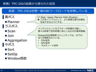 45
再掲）TPC-DSの結果から得られた知見
前提：TPC-DSは世間一般のBIワークロードを反映している
▌裏ボス
Planner
▌ラスボス
Scan
Join
Aggregation
▌中ボス
Sort
SetOp
Window関数
PGconf.JP 2015 - What TPC-DS tells us and further enhancement
1st Step: Upper Planner Path-Ification
 これをインフラとして、より高度な実行計画を
生成できるようにする。
インテリジェントなプラナーが処理を分散し、
様々な粒度で並列処理に落とし込むのが基本路線。
PostgreSQL開発者コミュニティでは、以下の
全てが開発されている。
&bull; CPU並列
&bull; GPU並列
&bull; マルチノード並列
 