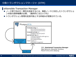 49
分散トランザクションマネージャ (DTM)
▌eXtensible Transaction Manager
 ノード間でMVCC一貫性を担保するには、複数ノードに対応したトランザクショ
ン状態の調停機構が必要。（最終的にはロックも）
 トランザクション管理を拡張可能とする枠組みが提案されている。
PGconf.JP 2015 - What TPC-DS tells us and further enhancement
引用：Distributed Transaction Manager
Olge Bartunov, Alexander Korotkov,
PGconf China 2015 (Beijing)
 