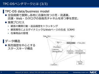 7
TPC-DSベンチマークとは (3/3)
▌TPC-DS data/business model
 全国規模で展開し各地に店舗を持つ小売・流通業。
店舗・Web・カタログの各販売チャネルを持つ事を想定。
 業務プロセス
&bull; 顧客の購買行動・返品履歴をトラッキング
&bull; 顧客属性によるダイナミックなWebページの生成（CRM）
&bull; 在庫商品の管理
▌データ構造
 販売履歴を中心とする
スタースキーマ構造
PGconf.JP 2015 - What TPC-DS tells us and further enhancement
 