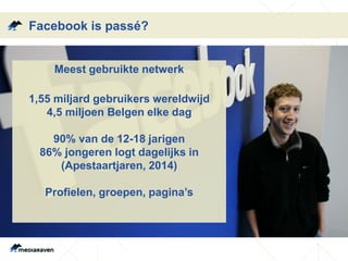 Facebook is passé?
Meest gebruikte netwerk
1,55 miljard gebruikers wereldwijd
4,5 miljoen Belgen elke dag
90% van de 12-18 jarigen
86% jongeren logt dagelijks in
(Apestaartjaren, 2014)
Profielen, groepen, pagina’s
 