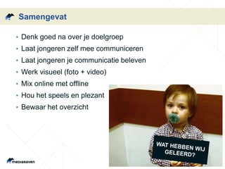 Samengevat
• Denk goed na over je doelgroep
• Laat jongeren zelf mee communiceren
• Laat jongeren je communicatie beleven
• Werk visueel (foto + video)
• Mix online met offline
• Hou het speels en plezant
• Bewaar het overzicht
 