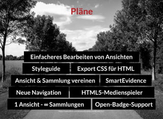 https://www.ﬂickr.com/photos/dominart/16981685311/
PlänePläne
HTML5-MedienspielerHTML5-Medienspieler
1 Ansicht - ∞ Sammlungen1 Ansicht - ∞ Sammlungen
Neue NavigationNeue Navigation
Einfacheres Bearbeiten von AnsichtenEinfacheres Bearbeiten von Ansichten
Ansicht & Sammlung vereinenAnsicht & Sammlung vereinen
Open-Badge-SupportOpen-Badge-Support
StyleguideStyleguide
SmartEvidenceSmartEvidence
Export CSS für HTMLExport CSS für HTML
 