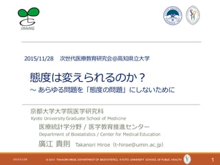 2015/11/28 次世代医療教育研究会＠⾼知県⽴⼤学
態度は変えられるのか？
〜 あらゆる問題を「態度の問題」にしないために
12015/11/28 © 2015 TAKAORI HIROE; DEPARTMENT OF BIOSTATISTICS, KYOTO UNIVERSITY SCHOOL OF PUBLIC HEALTH
京都⼤学⼤学院医学研究科
Kyoto University Graduate School of Medicine
医療統計学分野 / 医学教育推進センター
Department of Biostatistics / Center for Medical Education
廣江 貴則 Takanori Hiroe（t-hiroe@umin.ac.jp）
 