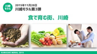 KAWASAKI MORAL 2015
川崎
モラル
2015年11月28日
川崎モラル第3弾
食で育む街、川崎
 