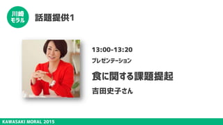 KAWASAKI MORAL 2015
川崎
モラル 話題提供1
13:00-13:20
プレゼンテーション
食に関する課題提起
吉田史子さん
 