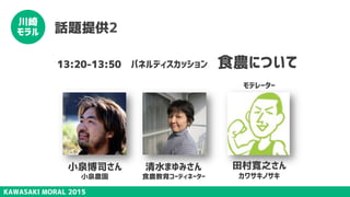 KAWASAKI MORAL 2015
川崎
モラル 話題提供2
13:20-13:50　パネルディスカッション　食農について
田村寛之さん
カワサキノサキ
小泉博司さん
小泉農園
清水まゆみさん
食農教育コーディネーター
モデレーター
 