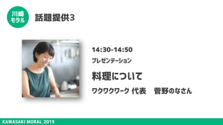 KAWASAKI MORAL 2015
川崎
モラル 話題提供3
14:30-14:50
プレゼンテーション
料理について
ワクワクワーク 代表　菅野のなさん
 