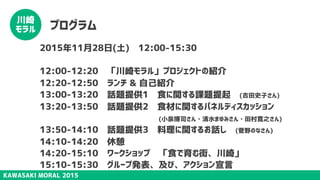 KAWASAKI MORAL 2015
川崎
モラル プログラム
2015年11月28日(土)　12:00-15:30
12:00-12:20　「川崎モラル」プロジェクトの紹介
12:20-12:50　ランチ & 自己紹介
13:00-13:20　話題提供1　食に関する課題提起　(吉田史子さん)
13:20-13:50　話題提供2　食材に関するパネルディスカッション
　　 (小泉博司さん・清水まゆみさん・田村寛之さん)
13:50-14:10　話題提供3　料理に関するお話し　(菅野のなさん)
14:10-14:20　休憩
14:20-15:10　ワークショップ　「食で育む街、川崎」
15:10-15:30　グループ発表、及び、アクション宣言
 