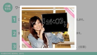 KAWASAKI MORAL 2015
川崎
モラル ワークショップの流れ
これから4つのテーマに沿って、個人ワークとグループワークをします。
全ワーク終了後に、グループ発表をし、アイデアをシェアします。
「美人時計」形式で、個人の宣言もしていただきます。(任意)
1
2
3
 