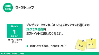 KAWASAKI MORAL 2015
川崎
モラル ワークショップ
Work
1
個人ワーク
プレゼンテーションやパネルディスカッションを通じての
気づきや感想を
ポストイットに書いてください。
l  ポストイット1枚に、1つのキーワード 慈しむ
15:00-15:03
(3分)
育てる
 
