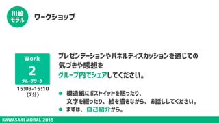 KAWASAKI MORAL 2015
川崎
モラル ワークショップ
Work
2
グループワーク
プレゼンテーションやパネルディスカッションを通じての
気づきや感想を
グループ内でシェアしてください。
l  模造紙にポストイットを貼ったり、 
文字を綴ったり、絵を描きながら、お話ししてください。
l  まずは、自己紹介から。
15:03-15:10
(7分)
 