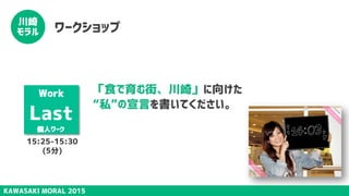 KAWASAKI MORAL 2015
川崎
モラル ワークショップ
「食で育む街、川崎」に向けた
“私”の宣言を書いてください。
Work
Last
個人ワーク
15:25-15:30
(5分)
 