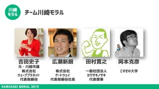 KAWASAKI MORAL 2015
川崎
モラル チーム川崎モラル
吉田史子
元・川崎市議
株式会社
ウェーブプラネット
代表取締役
広瀬新朗
株式会社
ゲートウェイ
代表取締役社長
田村寛之
一般社団法人
カワサキノサキ
代表理事
岡本克彦
こすぎの大学
 