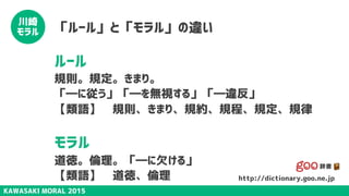 KAWASAKI MORAL 2015
川崎
モラル 「ルール」と「モラル」の違い
ルール
規則。規定。きまり。
「―に従う」「―を無視する」「―違反」
【類語】　規則、きまり、規約、規程、規定、規律
モラル
道徳。倫理。「―に欠ける」
【類語】　道徳、倫理 http://dictionary.goo.ne.jp
 