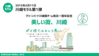 KAWASAKI MORAL 2015
川崎
モラル
2015年4月11日
川崎モラル第1弾
グリーンバード川崎駅チーム発足一周年記念
美しい街、川崎
 