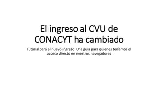 El ingreso al CVU de
CONACYT ha cambiado
Tutorial para el nuevo ingreso: Una guía para quienes teníamos el
acceso directo en nuestros navegadores
 