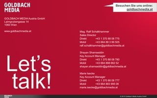 © 2015 Goldbach Media Austria GmbH
GOLDBACH MEDIA Austria GmbH
Laimgrubengasse 14
1060 Wien
www.goldbachmedia.at
Let’s
talk!
Besuchen Sie uns online:
goldbachmedia.at
Mag. Ralf Schalkhammer
Sales Director
Direkt +43 1 370 88 08 775
Mobil +43 664 88 3 99 505
ralf.schalkhammer@goldbachmedia.at
Shayan Shamseddin
Key Account Manager
Direkt +43 1 370 88 08 780
Mobil +43 664 888 662 52
shayan.shamseddin@goldbachmedia.at
Marie Isecke
Key Account Manager
Direkt +43 1 370 88 08 777
Mobil +43 664 883 995 08
marie.isecke@goldbachmedia.at
 