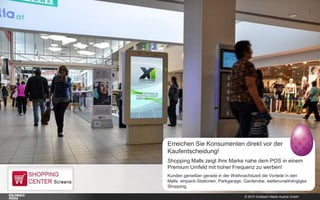 © 2015 Goldbach Media Austria GmbH
Erreichen Sie Konsumenten direkt vor der
Kaufentscheidung!
Shopping Malls zeigt Ihre Marke nahe dem POS in einem
Premium Umfeld mit hoher Frequenz zu werben!
Kunden genießen gerade in der Weihnachtszeit die Vorteile in den
Malls: einpack-Stationen, Parkgarage, Garderobe, wetterunabhängiges
Shopping.
 