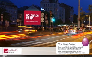 © 2015 Goldbach Media Austria GmbH
75m² Mega-Flächen
Hohe Leuchtkraft zieht Blicke an und
Bewegtbilder schaffen Emotionen!
Ideale Möglichkeit um Ihr Produkt an stark
frequentierten Plätzen perfekt in Szene zu setzen.
 