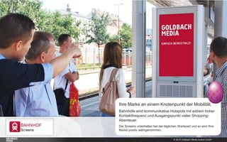 © 2015 Goldbach Media Austria GmbH
Ihre Marke an einem Knotenpunkt der Mobilität.
Bahnhöfe sind kommunikative Hotspots mit extrem hoher
Kontaktfrequenz und Ausgangspunkt vieler Shopping-
Abenteuer.
Die Screens unterhalten bei der täglichen Wartezeit und so wird Ihre
Marke positiv wahrgenommen.
 
