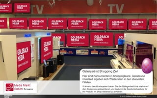 © 2015 Goldbach Media Austria GmbH
Osterzeit ist Shopping Zeit
Hier sind Konsumenten in Shoppinglaune. Gerade zur
Osterzeit ergeben sich Wartezeiten in den übervollen
Filialen.
Während den Wartezeiten haben Sie die Gelegenheit Ihre Marke auf
den Screens zu präsentieren und dadurch die Kaufentscheidung für
Ihr Produkt im Shop nebenan zu erhöhen.
 