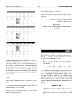 Nota: Elaborado con fundamento en los artículos 149, numeral 2,
fracción IV y VIII; y, 210 fracción I, considerando y de conformi-
dad con el calendario legislativo aprobado por la Conferencia pa-
ra la Dirección y Programación de los Trabajos Legislativos. La
Presidencia, la Junta Directiva o el Pleno de esta Comisión podrán
modificar las fechas de reunión del presente calendario, con base a
las necesidades del trabajo legislativo. De igual forma cuando así
lo acuerden se podrán realizar reuniones extraordinarias, perma-
nentes o urgentes.
Notas
1 Inegi. Censo Nacional de Población y Vivienda 2010, México,
2011.
2 Cabe señalar que seis estados contienen a más de la mitad de la
población que tiene este tipo carencia.
3 Cabe señalar que cinco estados concentran a la mitad de la po-
blación con este tipo de carencia.
4 Inegi, Cuenta Satélite de Vivienda, 2015.
http://www.inegi.org.mx/est/contenidos/proyectos/cn/vivienda/de-
fault.aspx)
Palacio Legislativo de San Lázaro, a
30 de noviembre de 2015.
Atentamente
Diputada Alma Carolina Viggiano Austria (rúbrica)
Presidenta
Actas
DE LA COMISIÓN DE CAMBIO CLIMÁTICO, CORRESPON-
DIENTE A LA PRIMERA REUNIÓN ORDINARIA, REALIZADA
EL JUEVES 29 DE OCTUBRE DE 2015
Presidencia: Diputada María de los Ángeles Rodrí-
guez Aguirre
Secretaría: Diputado Tomás Roberto Montoya Díaz
A las diez horas con cuarenta y ocho minutos del jue-
ves veintinueve de octubre de dos mil quince, se reú-
nen los integrantes de la Comisión de Cambio Climá-
tico en la sala de juntas de las oficinas de la
presidencia de la comisión, situadas en el edificio D,
en el Palacio Legislativo de San Lázaro, para llevar a
cabo la primera reunión ordinaria de trabajo bajo el si-
guiente
Orden del Día
1. Registro de asistencia y declaración de quórum.
2. Lectura y, en su caso, aprobación del orden del
día.
Lunes 30 de noviembre de 2015 Gaceta Parlamentaria17
 