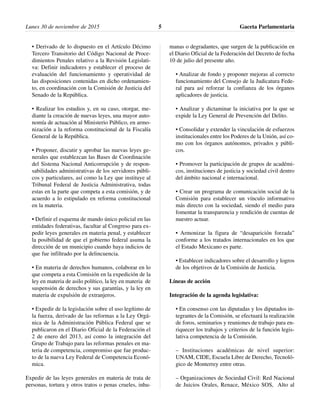 • Derivado de lo dispuesto en el Artículo Décimo
Tercero Transitorio del Código Nacional de Proce-
dimientos Penales relativo a la Revisión Legislati-
va: Definir indicadores y establecer el proceso de
evaluación del funcionamiento y operatividad de
las disposiciones contenidas en dicho ordenamien-
to, en coordinación con la Comisión de Justicia del
Senado de la República.
• Realizar los estudios y, en su caso, otorgar, me-
diante la creación de nuevas leyes, una mayor auto-
nomía de actuación al Ministerio Público, en armo-
nización a la reforma constitucional de la Fiscalía
General de la República.
• Proponer, discutir y aprobar las nuevas leyes ge-
nerales que establezcan las Bases de Coordinación
del Sistema Nacional Anticorrupción y de respon-
sabilidades administrativas de los servidores públi-
cos y particulares, así como la Ley que instituye al
Tribunal Federal de Justicia Administrativa, todas
estas en la parte que competa a esta comisión, y de
acuerdo a lo estipulado en reforma constitucional
en la materia.
• Definir el esquema de mando único policial en las
entidades federativas, facultar al Congreso para ex-
pedir leyes generales en materia penal, y establecer
la posibilidad de que el gobierno federal asuma la
dirección de un municipio cuando haya indicios de
que fue infiltrado por la delincuencia.
• En materia de derechos humanos, colaborar en lo
que competa a esta Comisión en la expedición de la
ley en materia de asilo político, la ley en materia de
suspensión de derechos y sus garantías, y la ley en
materia de expulsión de extranjeros.
• Expedir de la legislación sobre el uso legítimo de
la fuerza, derivado de las reformas a la Ley Orgá-
nica de la Administración Pública Federal que se
publicaron en el Diario Oficial de la Federación el
2 de enero del 2013, así como la integración del
Grupo de Trabajo para las reformas penales en ma-
teria de competencia, compromiso que fue produc-
to de la nueva Ley Federal de Competencia Econó-
mica.
Expedir de las leyes generales en materia de trata de
personas, tortura y otros tratos o penas crueles, inhu-
manas o degradantes, que surgen de la publicación en
el Diario Oficial de la Federación del Decreto de fecha
10 de julio del presente año.
• Analizar de fondo y proponer mejoras al correcto
funcionamiento del Consejo de la Judicatura Fede-
ral para así reforzar la confianza de los órganos
aplicadores de justicia.
• Analizar y dictaminar la iniciativa por la que se
expide la Ley General de Prevención del Delito.
• Consolidar y extender la vinculación de esfuerzos
institucionales entre los Poderes de la Unión, así co-
mo con los órganos autónomos, privados y públi-
cos.
• Promover la participación de grupos de académi-
cos, instituciones de justicia y sociedad civil dentro
del ámbito nacional e internacional.
• Crear un programa de comunicación social de la
Comisión para establecer un vínculo informativo
más directo con la sociedad, siendo el medio para
fomentar la transparencia y rendición de cuentas de
nuestro actuar.
• Armonizar la figura de “desaparición forzada”
conforme a los tratados internacionales en los que
el Estado Mexicano es parte.
• Establecer indicadores sobre el desarrollo y logros
de los objetivos de la Comisión de Justicia.
Líneas de acción
Integración de la agenda legislativa:
• En consenso con las diputadas y los diputados in-
tegrantes de la Comisión, se efectuará la realización
de foros, seminarios y reuniones de trabajo para en-
riquecer los trabajos y criterios de la función legis-
lativa competencia de la Comisión.
– Instituciones académicas de nivel superior:
UNAM, CIDE, Escuela Libre de Derecho, Tecnoló-
gico de Monterrey entre otras.
– Organizaciones de Sociedad Civil: Red Nacional
de Juicios Orales, Renace, México SOS, Alto al
Gaceta Parlamentaria5Lunes 30 de noviembre de 2015
 