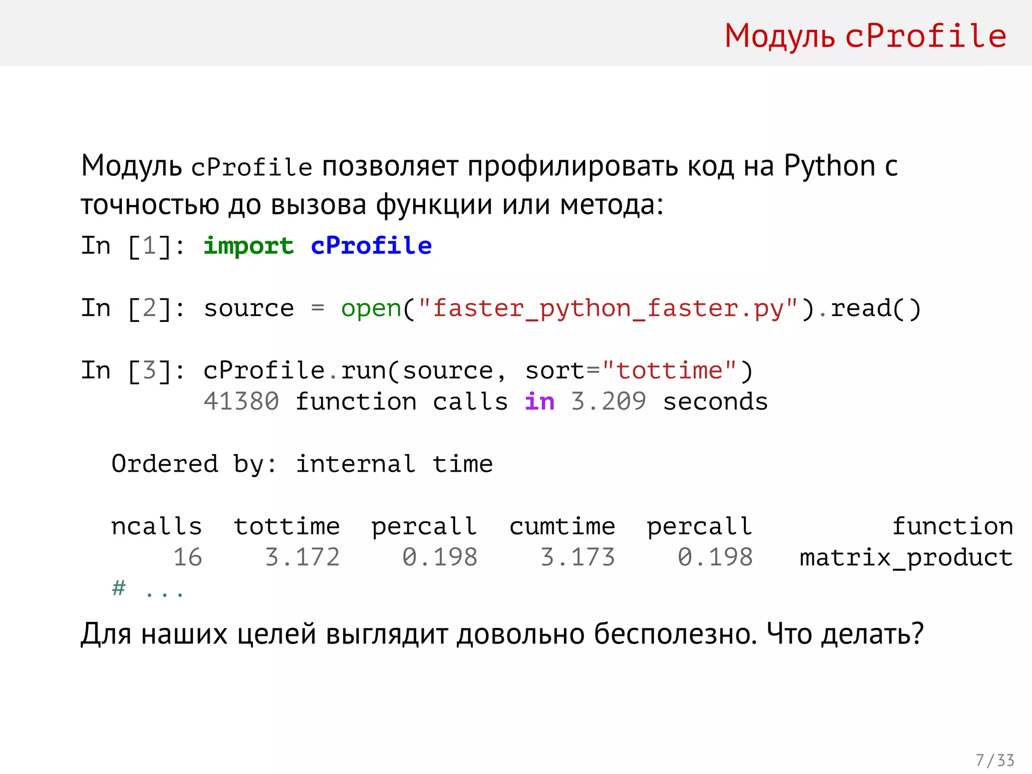 Модуль cProfile
Модуль cProfile позволяет профилировать код на Python с
точностью до вызова функции или метода:
In [1]: import cProfile
In [2]: source = open("faster_python_faster.py").read()
In [3]: cProfile.run(source, sort="tottime")
41380 function calls in 3.209 seconds
Ordered by: internal time
ncalls tottime percall cumtime percall function
16 3.172 0.198 3.173 0.198 matrix_product
# ...
Для наших целей выглядит довольно бесполезно. Что делать?
7 / 33
 