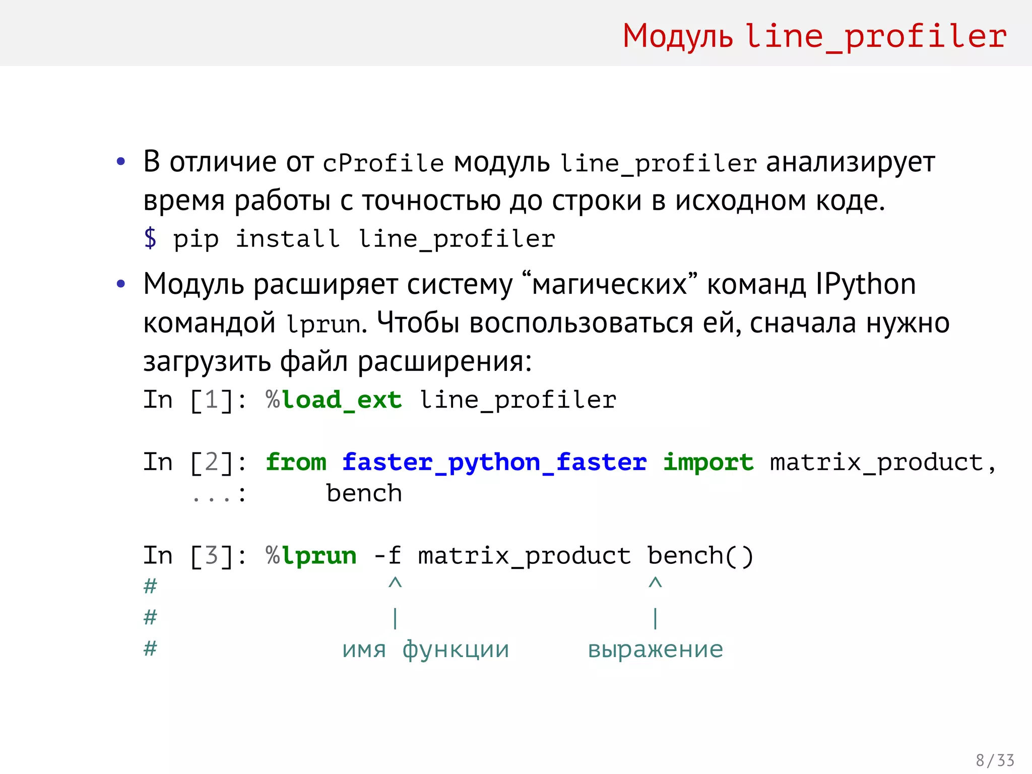 Модуль line_profiler
• В отличие от cProfile модуль line_profiler анализирует
время работы с точностью до строки в исходном коде.
$ pip install line_profiler
• Модуль расширяет систему “магических” команд IPython
командой lprun. Чтобы воспользоваться ей, сначала нужно
загрузить файл расширения:
In [1]: %load_ext line_profiler
In [2]: from faster_python_faster import matrix_product, 
...: bench
In [3]: %lprun -f matrix_product bench()
# ^ ^
# | |
# имя функции выражение
8 / 33
 