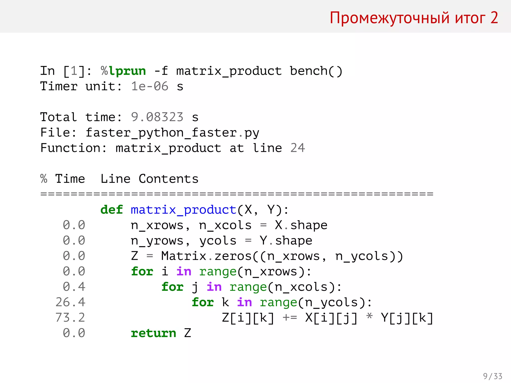Промежуточный итог 2
In [1]: %lprun -f matrix_product bench()
Timer unit: 1e-06 s
Total time: 9.08323 s
File: faster_python_faster.py
Function: matrix_product at line 24
% Time Line Contents
====================================================
def matrix_product(X, Y):
0.0 n_xrows, n_xcols = X.shape
0.0 n_yrows, ycols = Y.shape
0.0 Z = Matrix.zeros((n_xrows, n_ycols))
0.0 for i in range(n_xrows):
0.4 for j in range(n_xcols):
26.4 for k in range(n_ycols):
73.2 Z[i][k] += X[i][j] * Y[j][k]
0.0 return Z
9 / 33
 