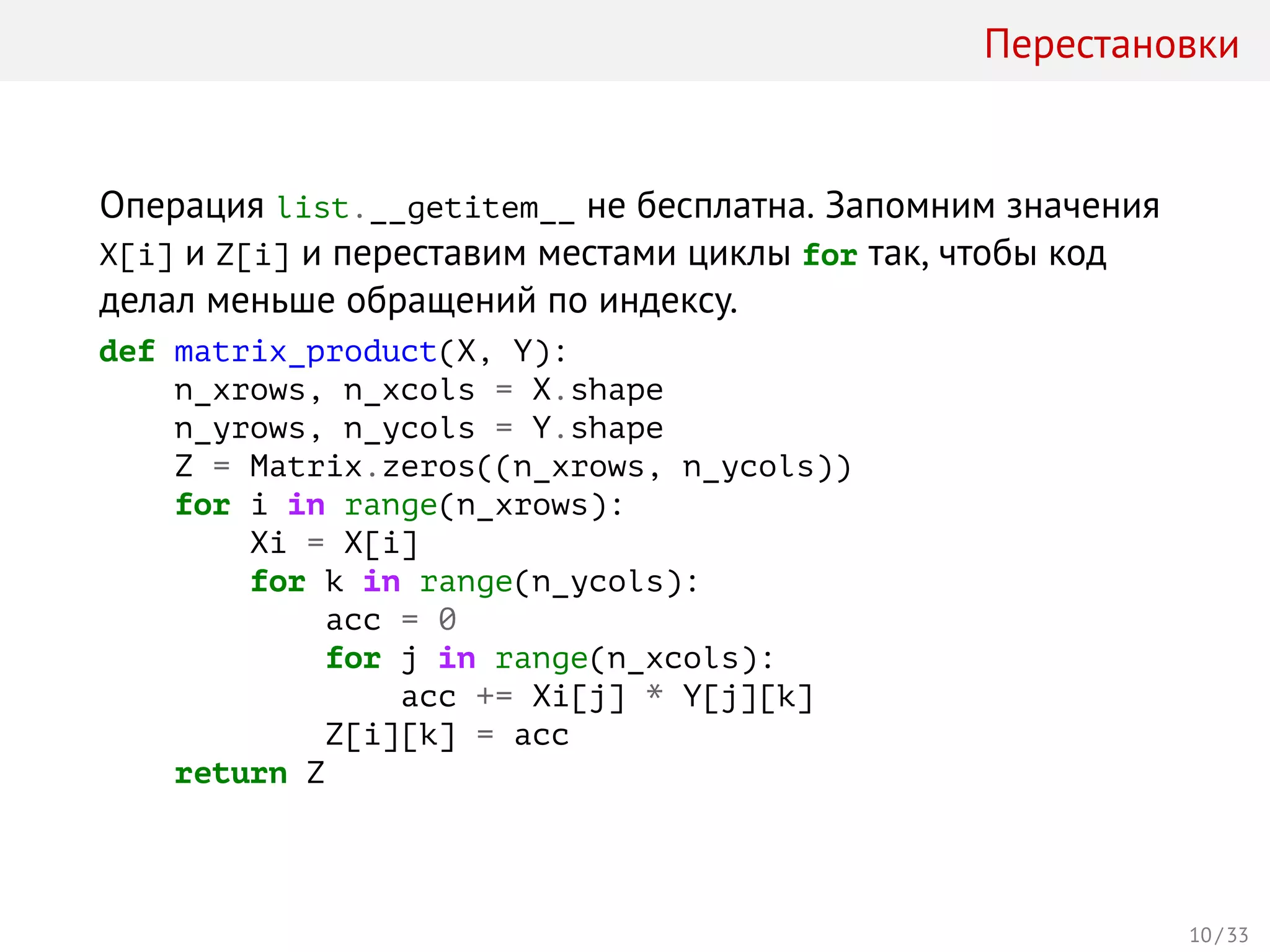 Перестановки
Операция list.__getitem__ не бесплатна. Запомним значения
X[i] и Z[i] и переставим местами циклы for так, чтобы код
делал меньше обращений по индексу.
def matrix_product(X, Y):
n_xrows, n_xcols = X.shape
n_yrows, n_ycols = Y.shape
Z = Matrix.zeros((n_xrows, n_ycols))
for i in range(n_xrows):
Xi = X[i]
for k in range(n_ycols):
acc = 0
for j in range(n_xcols):
acc += Xi[j] * Y[j][k]
Z[i][k] = acc
return Z
10 / 33
 